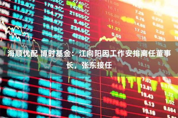 海顺优配 博时基金：江向阳因工作安排离任董事长，张东接任