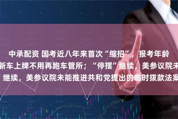 中承配资 国考近八年来首次“缩招”，报考年龄门槛放宽；国产小客车新车上牌不用再跑车管所；“停摆”继续，美参议院未能推进共和党提出的临时拨款法案丨早报