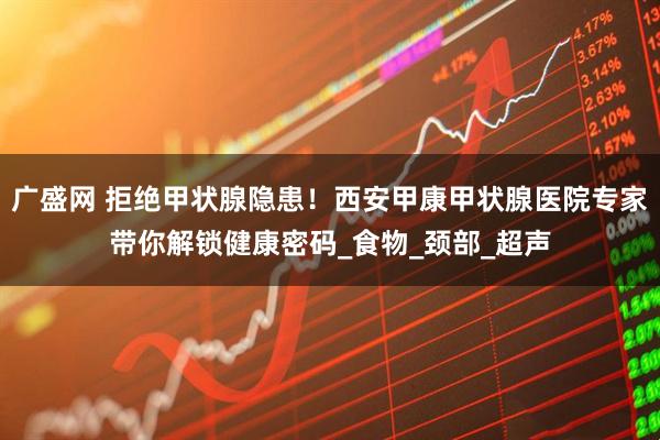 广盛网 拒绝甲状腺隐患!西安甲康甲状腺医院专家带你解锁健康密码_食物_颈部_超声