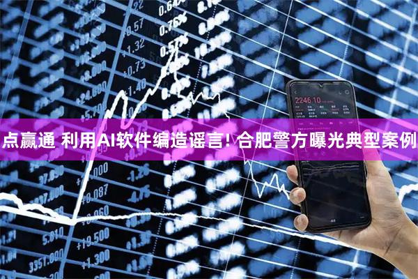 点赢通 利用AI软件编造谣言! 合肥警方曝光典型案例