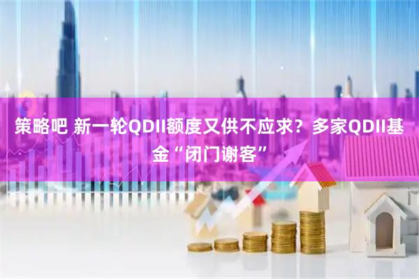 策略吧 新一轮QDII额度又供不应求？多家QDII基金“闭门谢客”