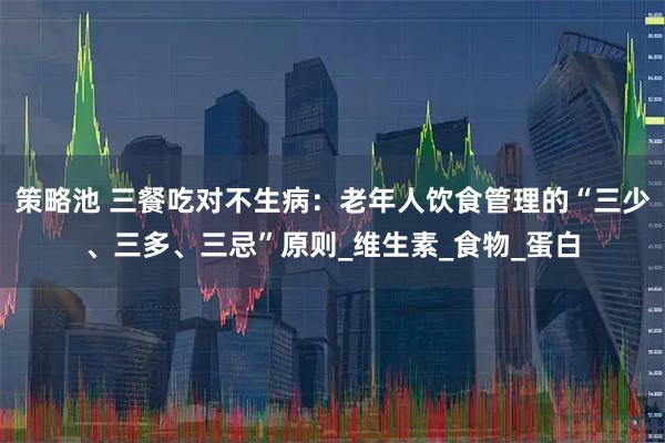 策略池 三餐吃对不生病:老年人饮食管理的“三少、三多、三忌”原则_维生素_食物_蛋白