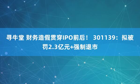 寻牛堂 财务造假贯穿IPO前后！ 301139：拟被罚2.3亿元+强制退市