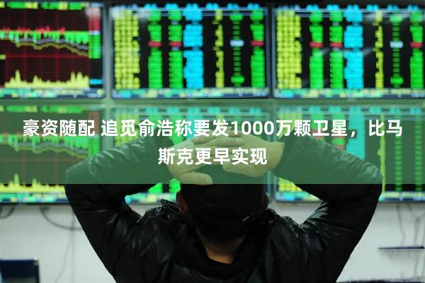 豪资随配 追觅俞浩称要发1000万颗卫星，比马斯克更早实现