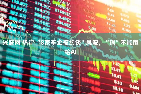 兴盛网 热评|“8家车企被约谈”风波，“锅”不能甩给AI