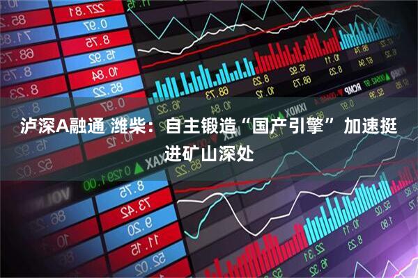 泸深A融通 潍柴：自主锻造“国产引擎” 加速挺进矿山深处