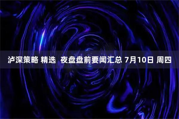 泸深策略 精选  夜盘盘前要闻汇总 7月10日 周四