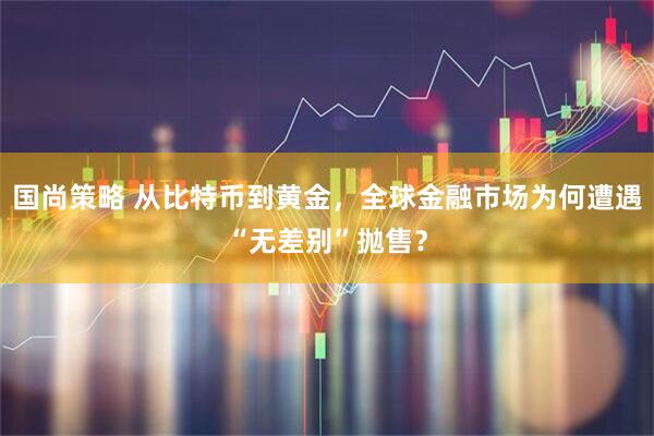 国尚策略 从比特币到黄金,全球金融市场为何遭遇“无差别”抛售?