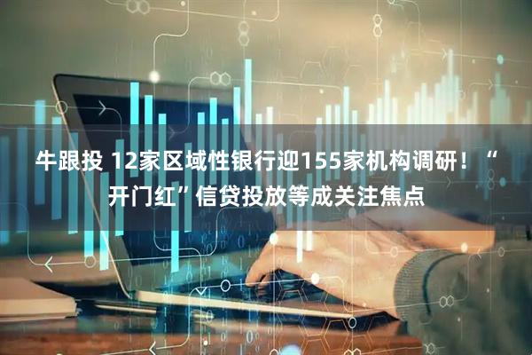 牛跟投 12家区域性银行迎155家机构调研!“开门红”信贷投放等成关注焦点
