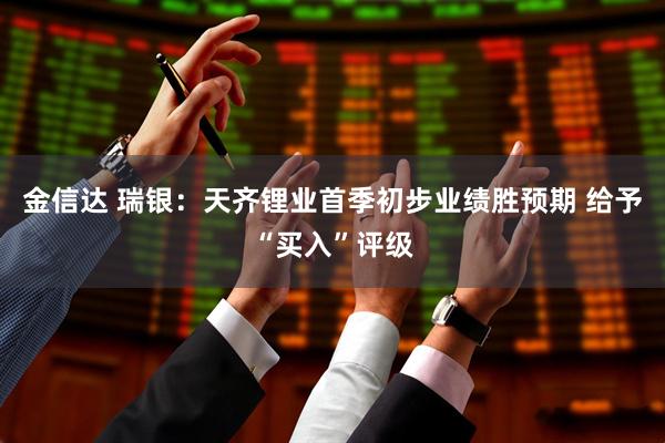 金信达 瑞银：天齐锂业首季初步业绩胜预期 给予“买入”评级