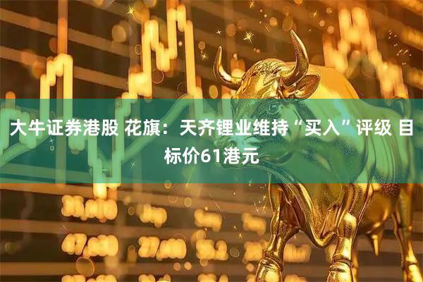 大牛证券港股 花旗：天齐锂业维持“买入”评级 目标价61港元