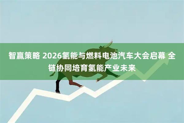 智赢策略 2026氢能与燃料电池汽车大会启幕 全链协同培育氢能产业未来