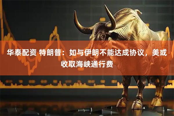 华泰配资 特朗普：如与伊朗不能达成协议，美或收取海峡通行费
