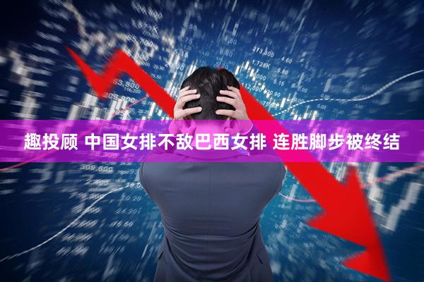趣投顾 ﻿中国女排不敌巴西女排 连胜脚步被终结