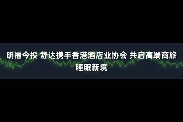 明福今投 舒达携手香港酒店业协会 共启高端商旅睡眠新境