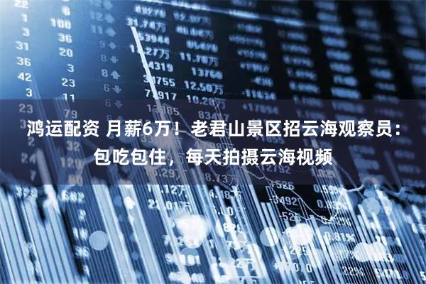 鸿运配资 月薪6万!老君山景区招云海观察员:包吃包住,每天拍摄云海视频