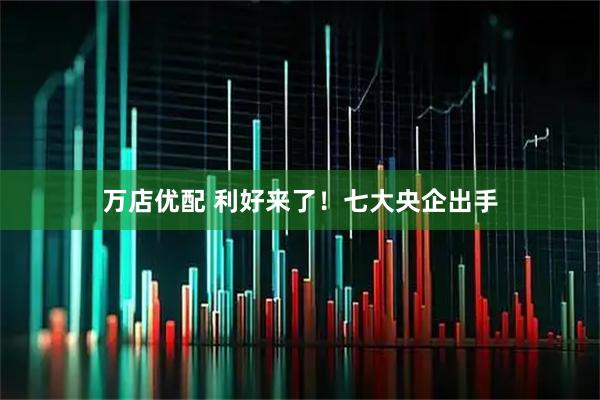 万店优配 利好来了!七大央企出手
