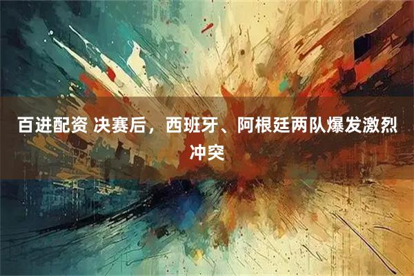 百进配资 决赛后，西班牙、阿根廷两队爆发激烈冲突