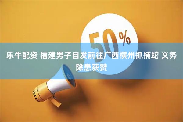 乐牛配资 福建男子自发前往广西横州抓捕蛇 义务除患获赞