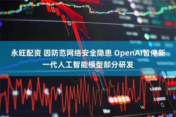 永旺配资 因防范网络安全隐患 OpenAI暂停新一代人工智能模型部分研发