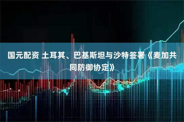 国元配资 土耳其、巴基斯坦与沙特签署《麦加共同防御协定》