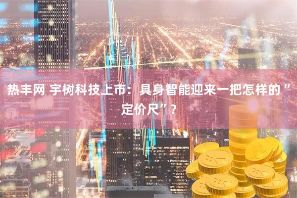热丰网 宇树科技上市：具身智能迎来一把怎样的“定价尺”？