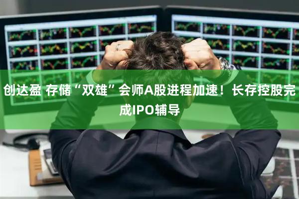 创达盈 存储“双雄”会师A股进程加速！长存控股完成IPO辅导