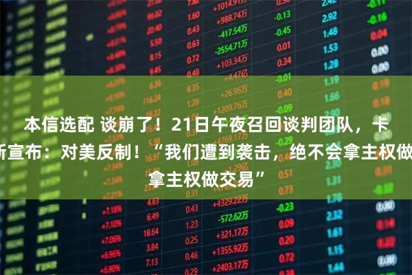 本信选配 谈崩了！21日午夜召回谈判团队，卡尼最新宣布：对美反制！“我们遭到袭击，绝不会拿主权做交易”