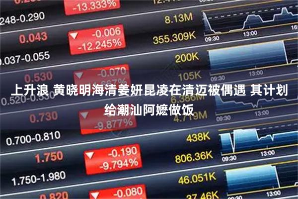 上升浪 黄晓明海清姜妍昆凌在清迈被偶遇 其计划给潮汕阿嬷做饭