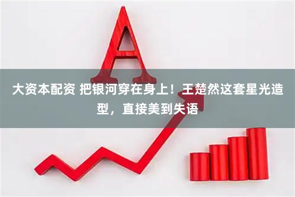 大资本配资 把银河穿在身上！王楚然这套星光造型，直接美到失语