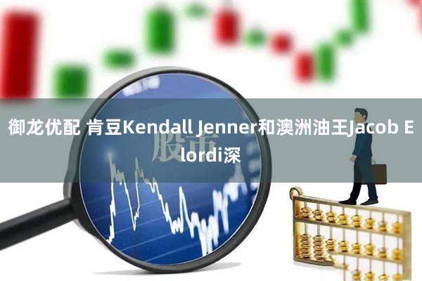 御龙优配 肯豆Kendall Jenner和澳洲油王Jacob Elordi深