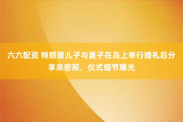 六六配资 特朗普儿子与妻子在岛上举行婚礼后分享亲密照，仪式细节曝光